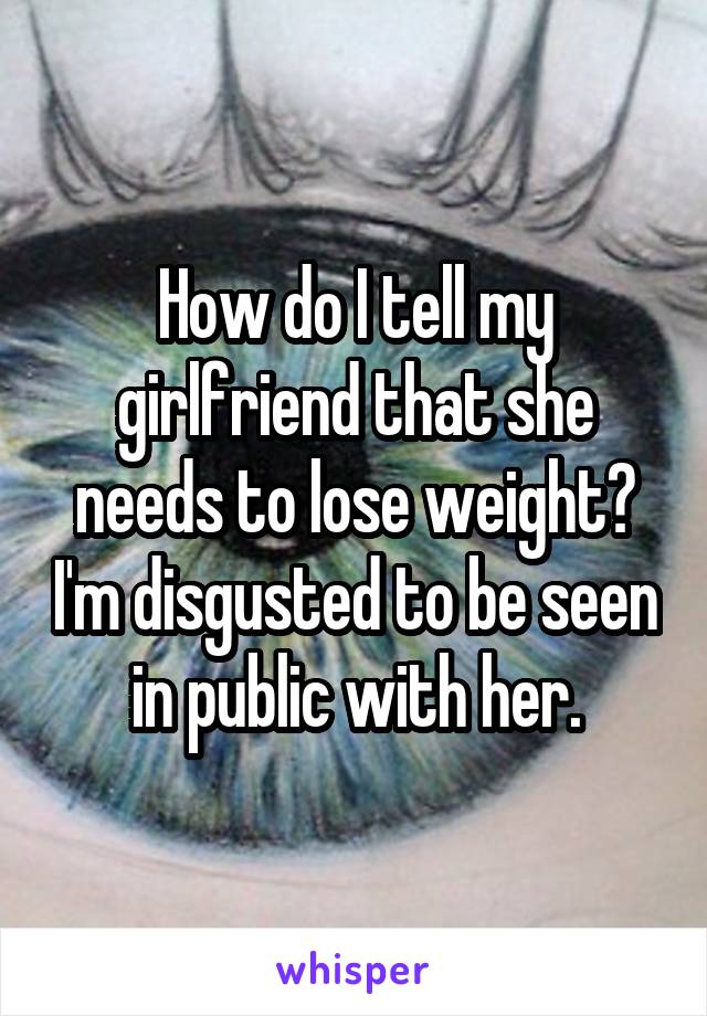 How do I tell my girlfriend that she needs to lose weight? I'm disgusted to be seen in public with her.