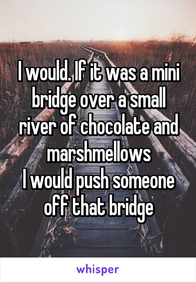 I would. If it was a mini bridge over a small river of chocolate and marshmellows
I would push someone off that bridge