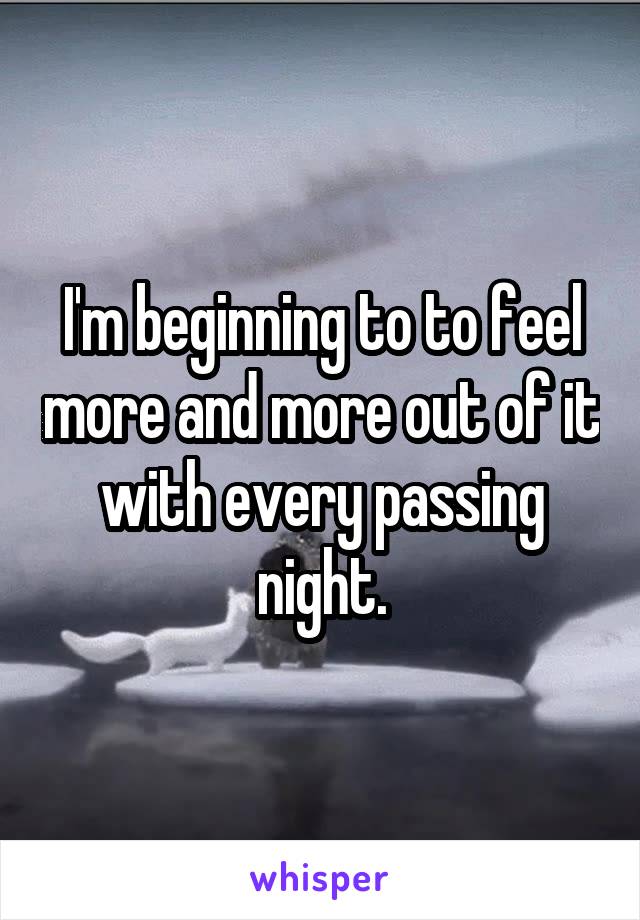 I'm beginning to to feel more and more out of it with every passing night.