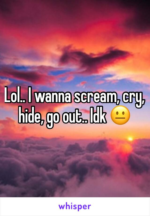 Lol.. I wanna scream, cry, hide, go out.. Idk 😐 