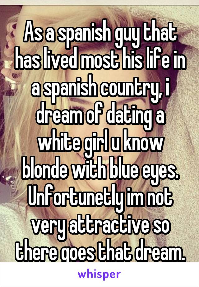 As a spanish guy that has lived most his life in a spanish country, i dream of dating a white girl u know blonde with blue eyes. Unfortunetly im not very attractive so there goes that dream.