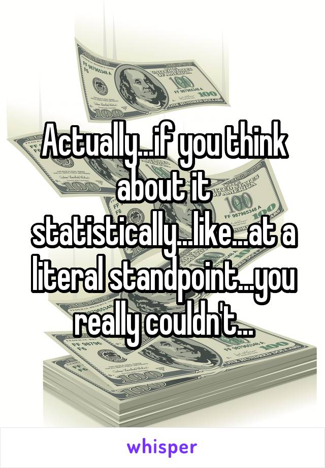 Actually...if you think about it statistically...like...at a literal standpoint...you really couldn't...