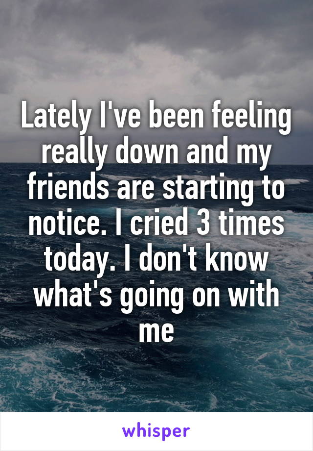 Lately I've been feeling really down and my friends are starting to notice. I cried 3 times today. I don't know what's going on with me