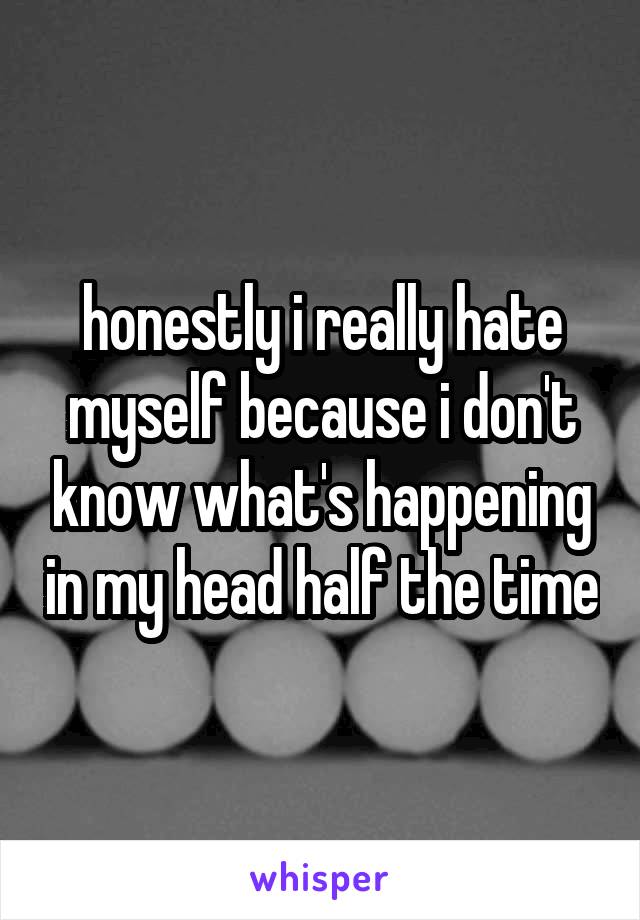 honestly i really hate myself because i don't know what's happening in my head half the time