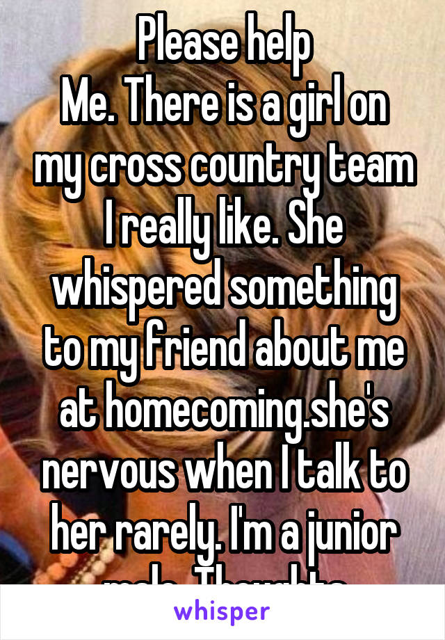 Please help
Me. There is a girl on my cross country team I really like. She whispered something to my friend about me at homecoming.she's nervous when I talk to her rarely. I'm a junior male. Thoughts