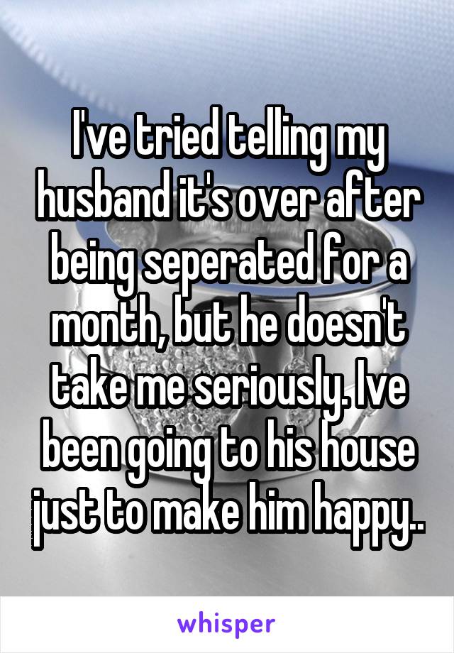 I've tried telling my husband it's over after being seperated for a month, but he doesn't take me seriously. Ive been going to his house just to make him happy..