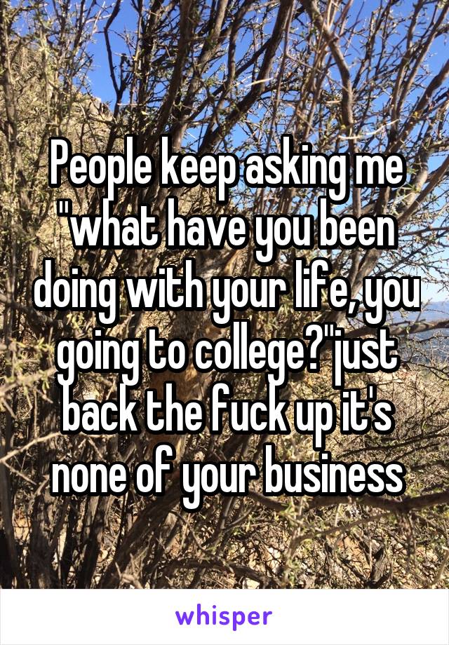 People keep asking me "what have you been doing with your life, you going to college?"just back the fuck up it's none of your business