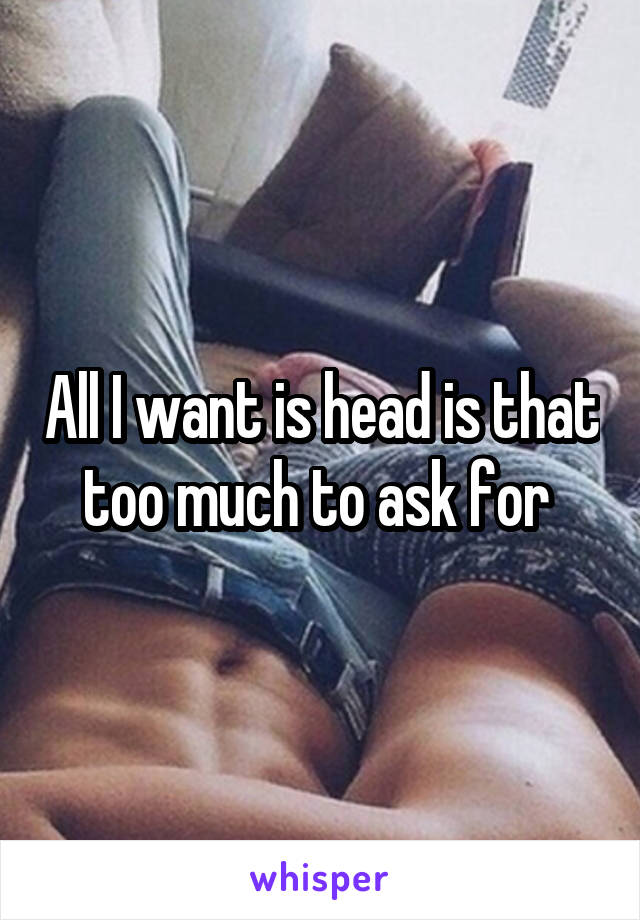 All I want is head is that too much to ask for 