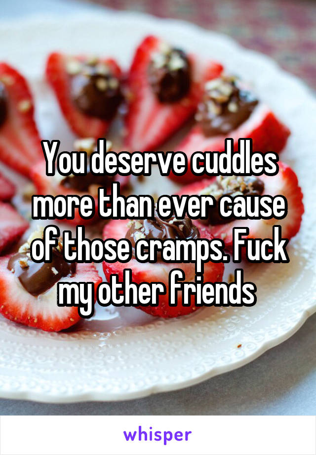 You deserve cuddles more than ever cause of those cramps. Fuck my other friends 