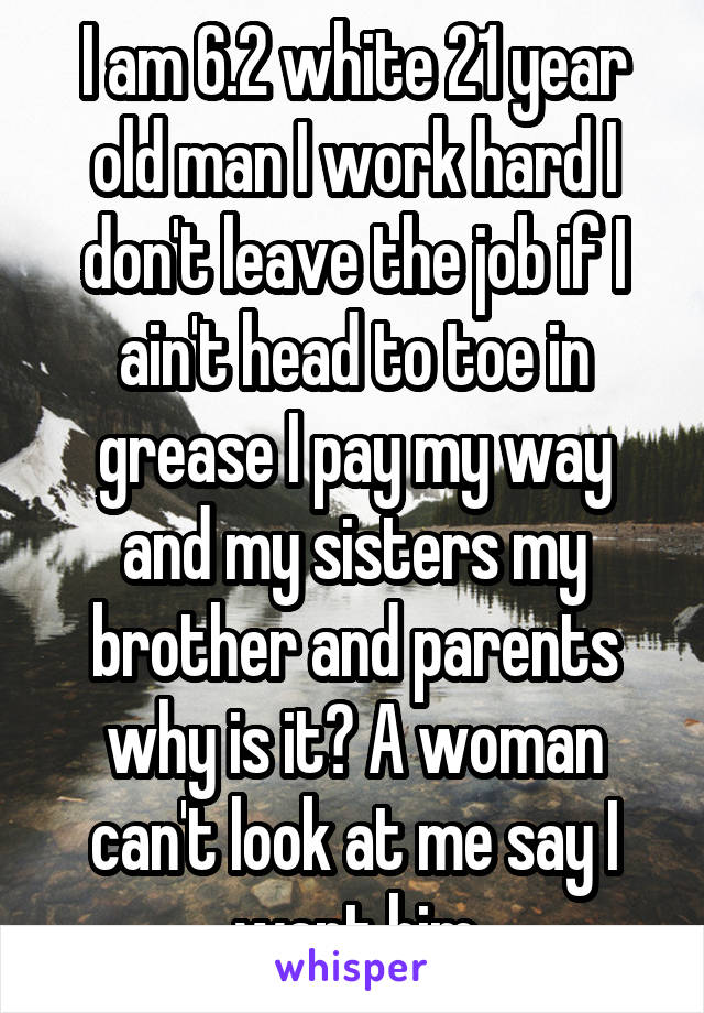 I am 6.2 white 21 year old man I work hard I don't leave the job if I ain't head to toe in grease I pay my way and my sisters my brother and parents why is it? A woman can't look at me say I want him