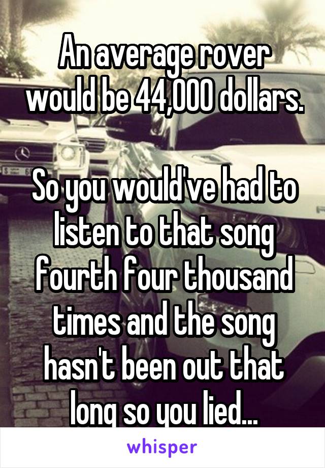 An average rover would be 44,000 dollars. 
So you would've had to listen to that song fourth four thousand times and the song hasn't been out that long so you lied...