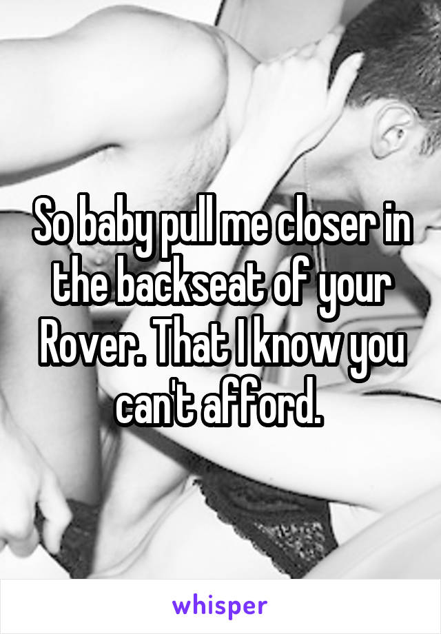 So baby pull me closer in the backseat of your Rover. That I know you can't afford. 