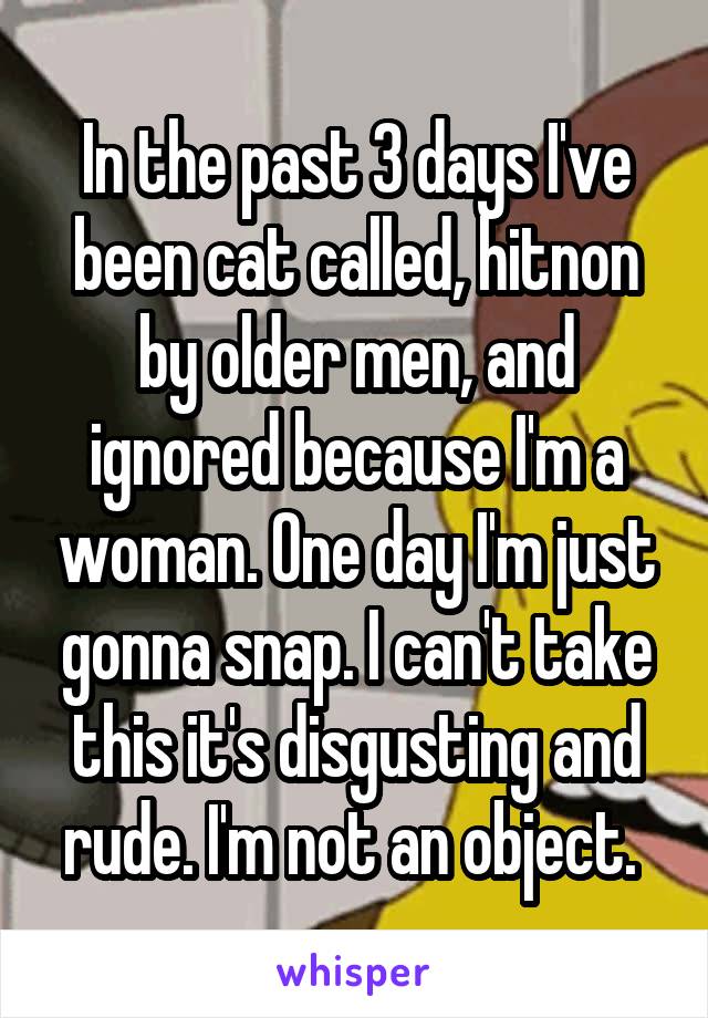 In the past 3 days I've been cat called, hitnon by older men, and ignored because I'm a woman. One day I'm just gonna snap. I can't take this it's disgusting and rude. I'm not an object. 