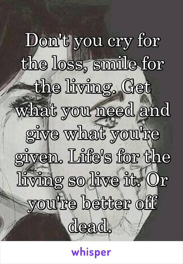 Don't you cry for the loss, smile for the living. Get what you need and give what you're given. Life's for the living so live it. Or you're better off dead. 