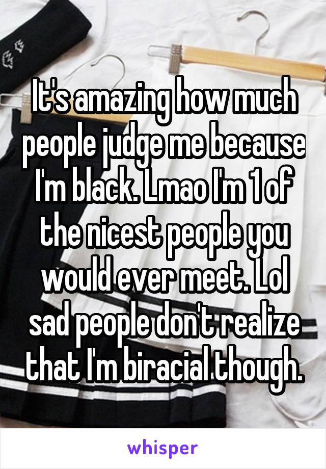 It's amazing how much people judge me because I'm black. Lmao I'm 1 of the nicest people you would ever meet. Lol sad people don't realize that I'm biracial though.