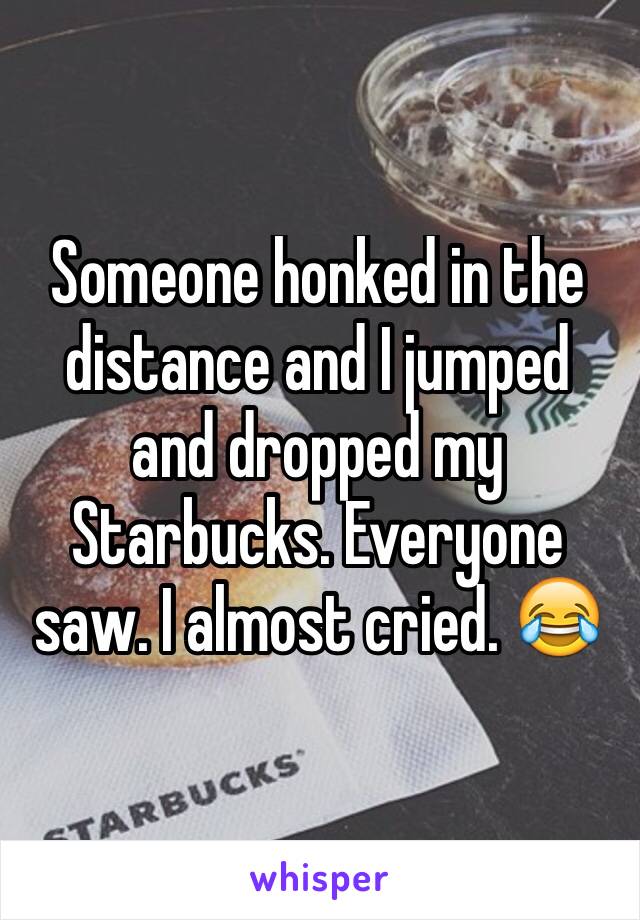 Someone honked in the distance and I jumped and dropped my Starbucks. Everyone saw. I almost cried. 😂