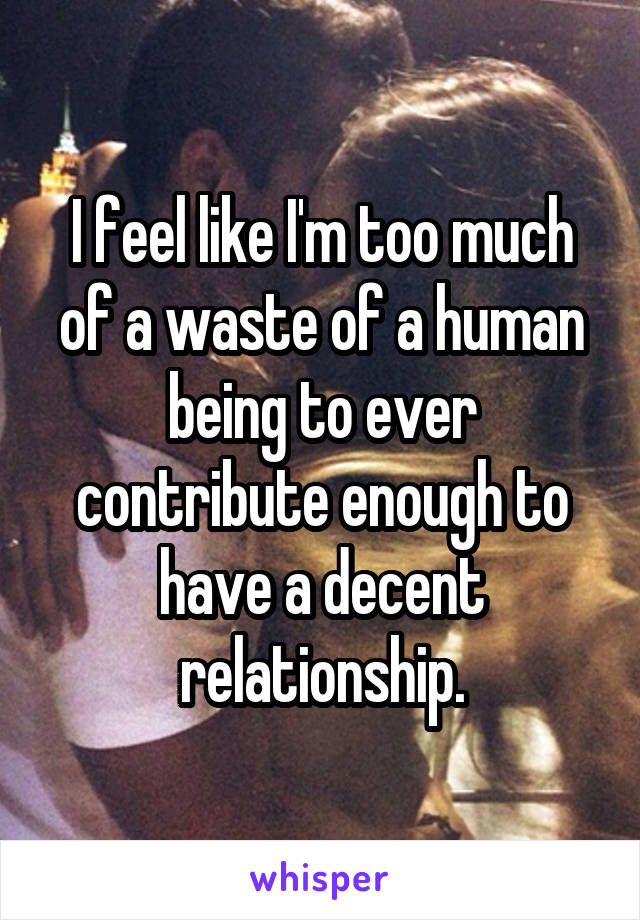 I feel like I'm too much of a waste of a human being to ever contribute enough to have a decent relationship.