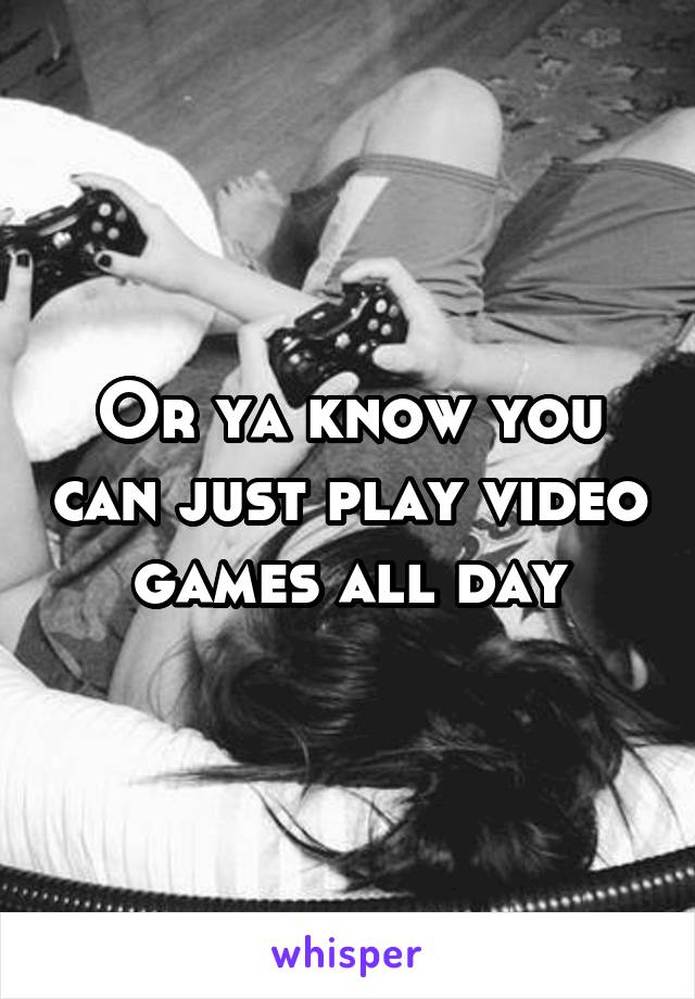 Or ya know you can just play video games all day