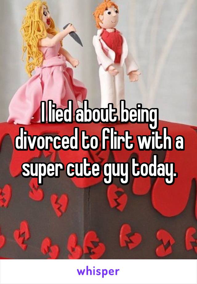 I lied about being divorced to flirt with a super cute guy today.