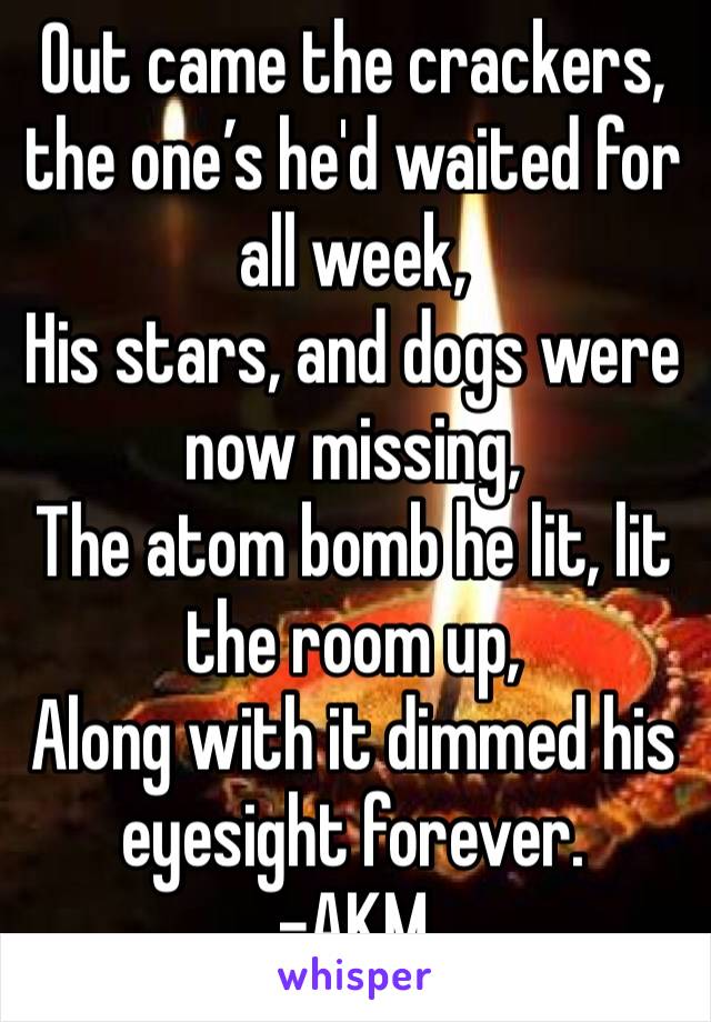 Out came the crackers, the one’s he'd waited for all week, 
His stars, and dogs were now missing, 
The atom bomb he lit, lit the room up,
Along with it dimmed his eyesight forever. 
-AKM