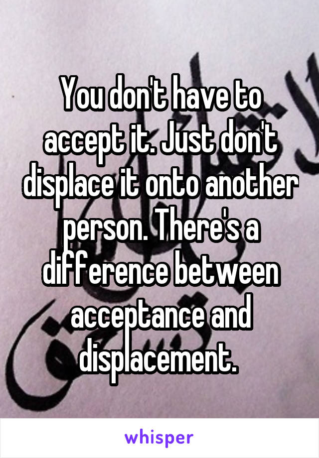 You don't have to accept it. Just don't displace it onto another person. There's a difference between acceptance and displacement. 