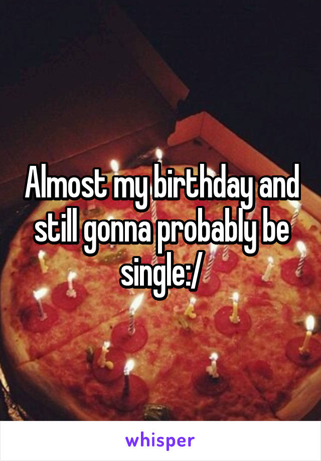 Almost my birthday and still gonna probably be single:/