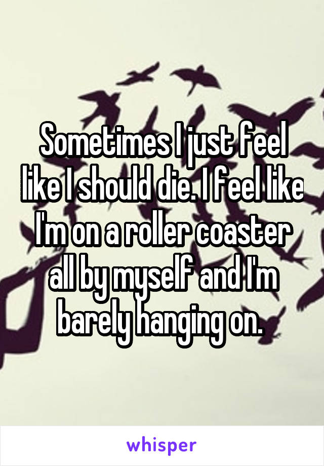 Sometimes I just feel like I should die. I feel like I'm on a roller coaster all by myself and I'm barely hanging on. 