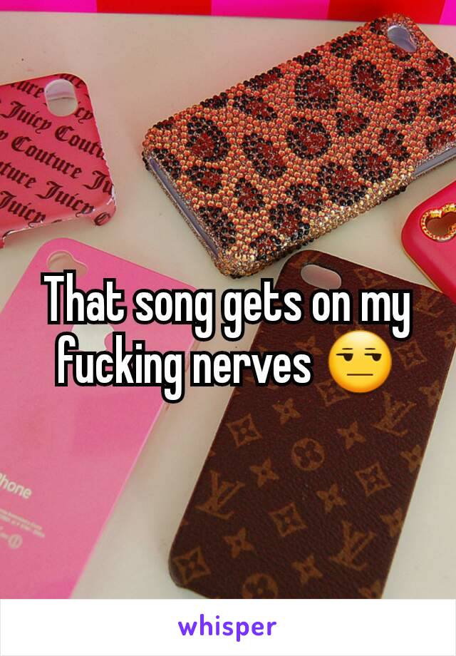 That song gets on my fucking nerves 😒