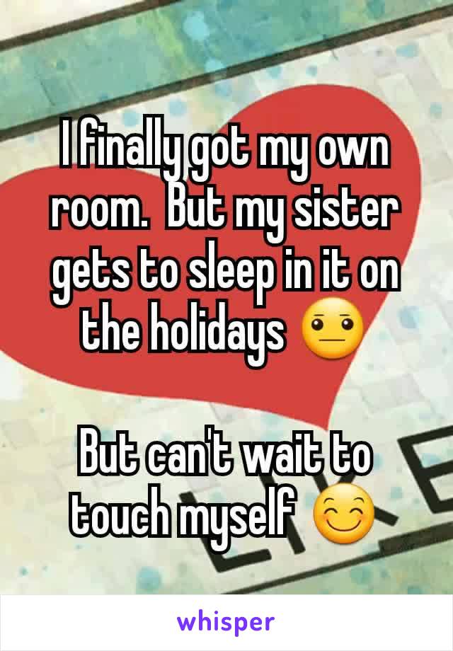 I finally got my own room.  But my sister gets to sleep in it on the holidays 😐

But can't wait to touch myself 😊