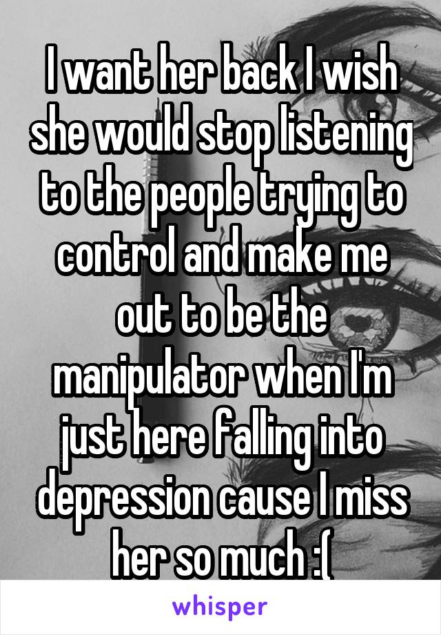 I want her back I wish she would stop listening to the people trying to control and make me out to be the manipulator when I'm just here falling into depression cause I miss her so much :(