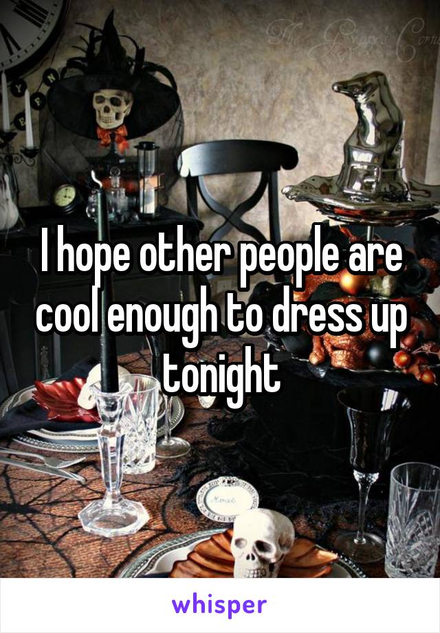 I hope other people are cool enough to dress up tonight