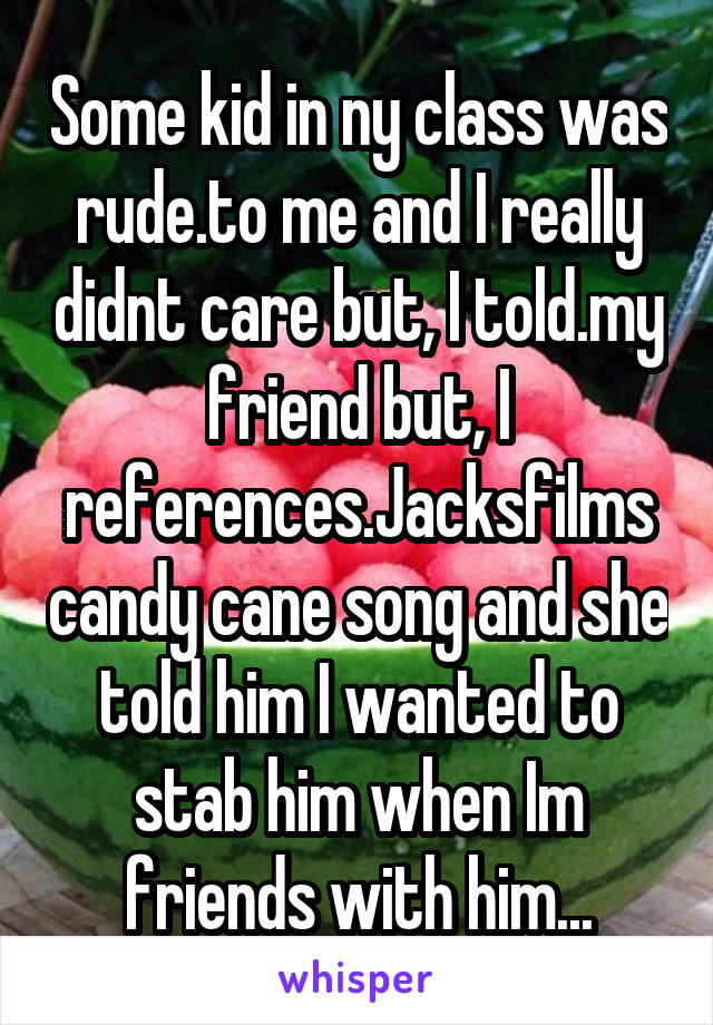 Some kid in ny class was rude.to me and I really didnt care but, I told.my friend but, I references.Jacksfilms candy cane song and she told him I wanted to stab him when Im friends with him...