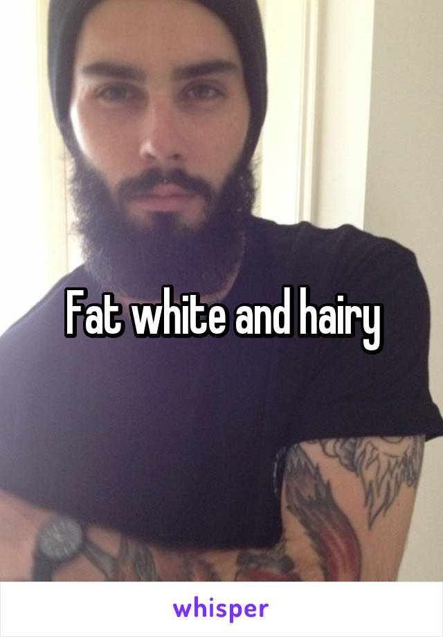 Fat white and hairy