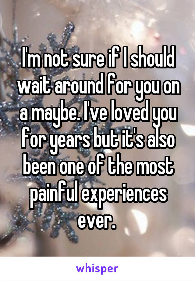 I'm not sure if I should wait around for you on a maybe. I've loved you for years but it's also been one of the most painful experiences ever. 