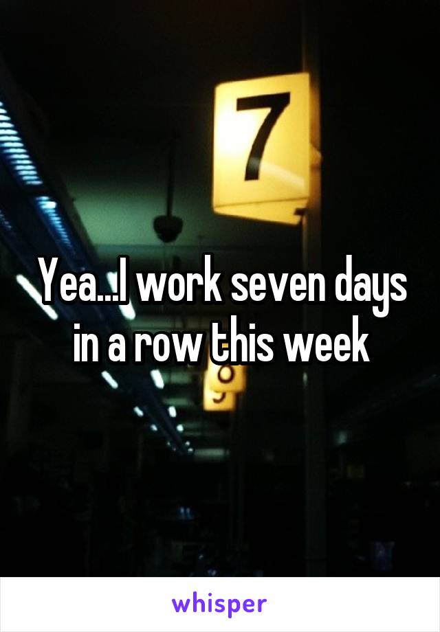 Yea...I work seven days in a row this week