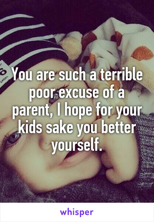 You are such a terrible poor excuse of a parent, I hope for your kids sake you better yourself.