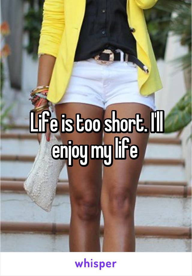 Life is too short. I'll enjoy my life 