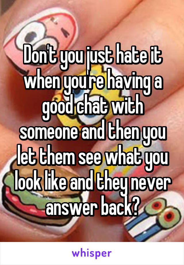 Don't you just hate it when you're having a good chat with someone and then you let them see what you look like and they never answer back?