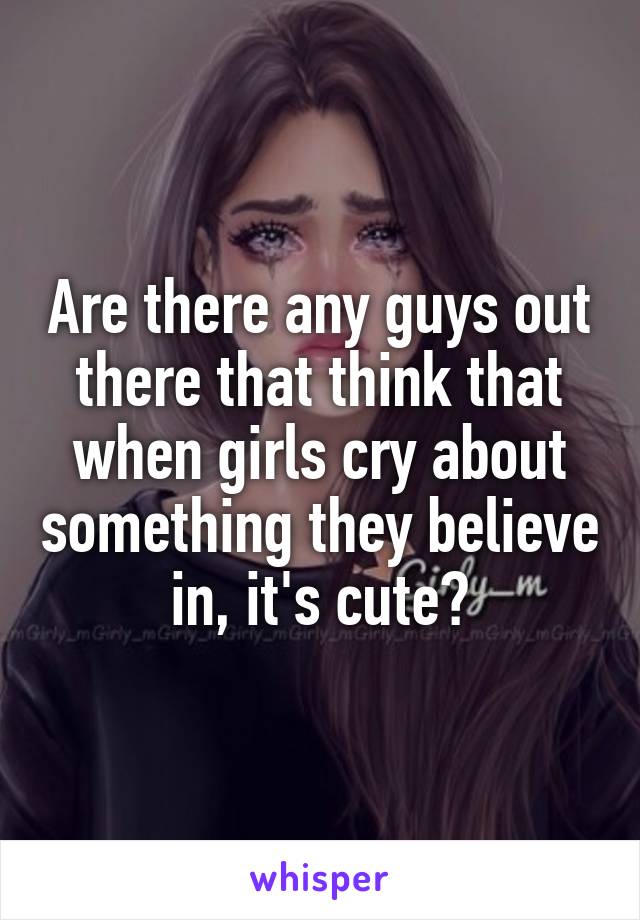 Are there any guys out there that think that when girls cry about something they believe in, it's cute?