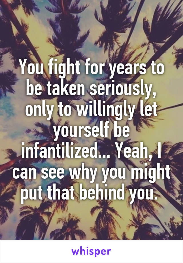 You fight for years to be taken seriously, only to willingly let yourself be infantilized... Yeah, I can see why you might put that behind you. 