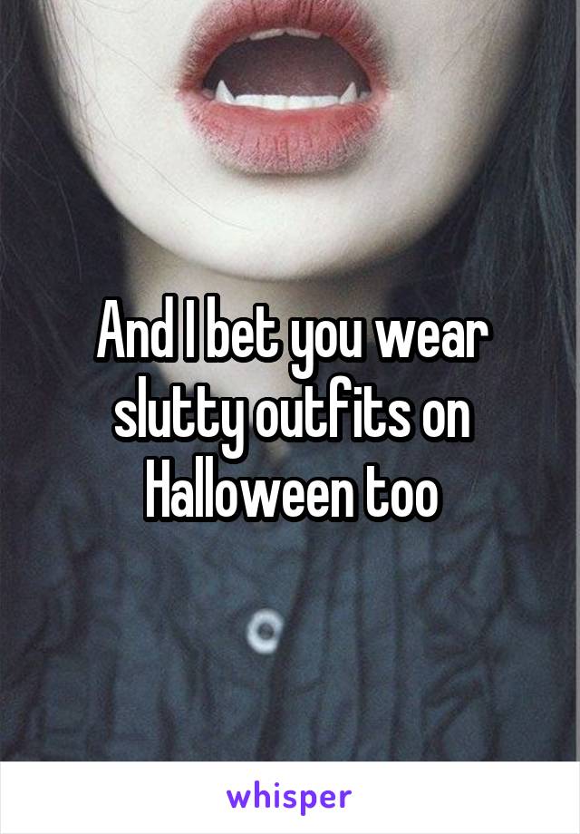 And I bet you wear slutty outfits on Halloween too