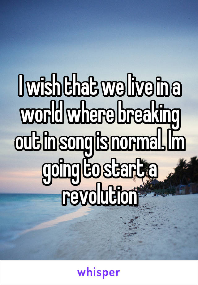 I wish that we live in a world where breaking out in song is normal. Im going to start a revolution