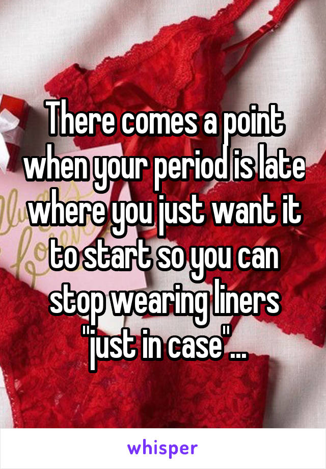 There comes a point when your period is late where you just want it to start so you can stop wearing liners "just in case"...