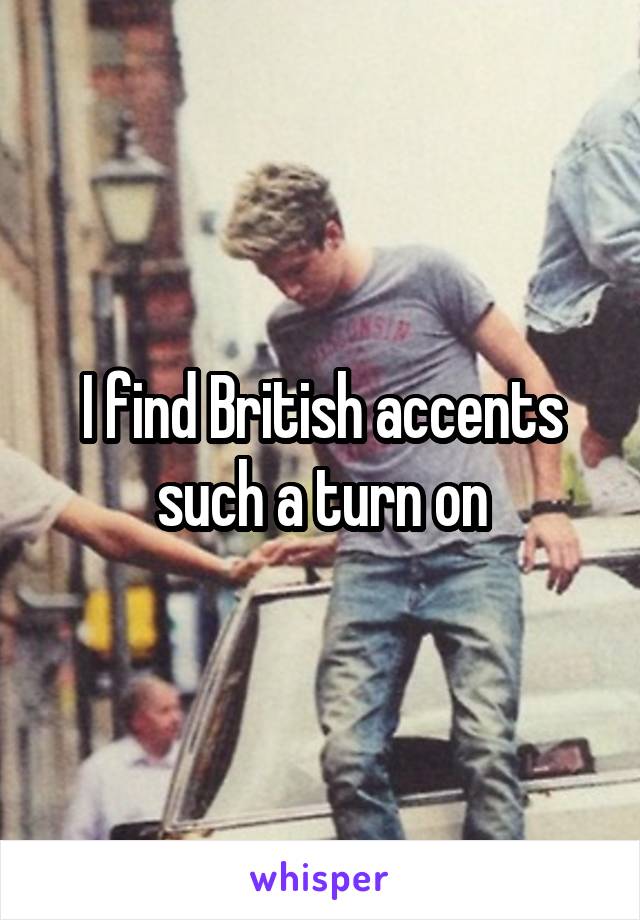 I find British accents such a turn on