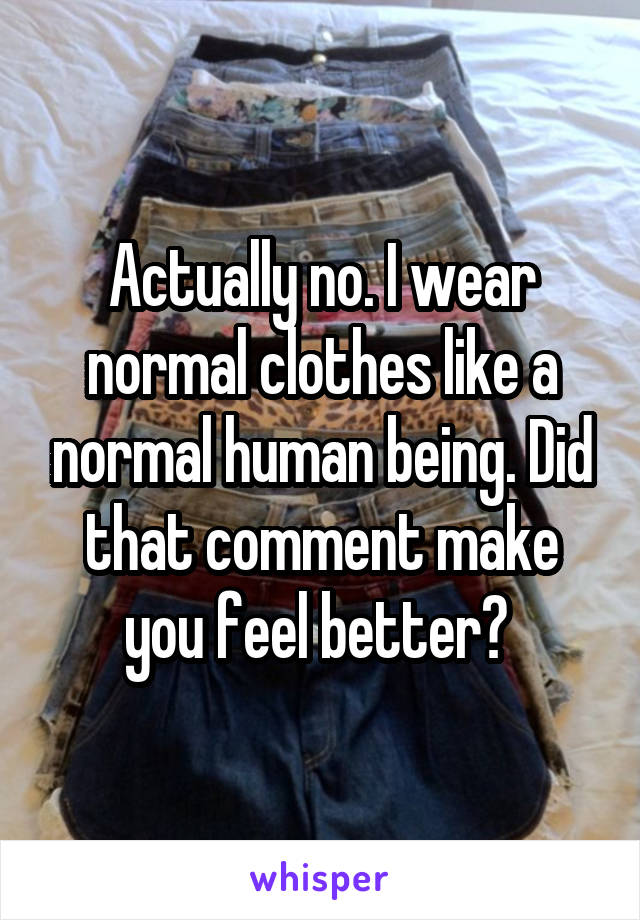 Actually no. I wear normal clothes like a normal human being. Did that comment make you feel better? 