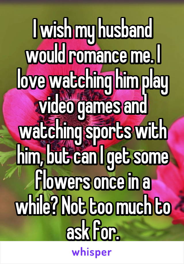 I wish my husband would romance me. I love watching him play video games and watching sports with him, but can I get some flowers once in a while? Not too much to ask for.