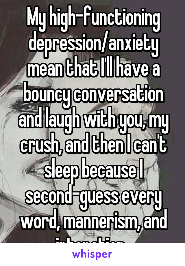 My high-functioning depression/anxiety mean that I'll have a bouncy conversation and laugh with you, my crush, and then I can't sleep because I second-guess every word, mannerism, and intonation. 