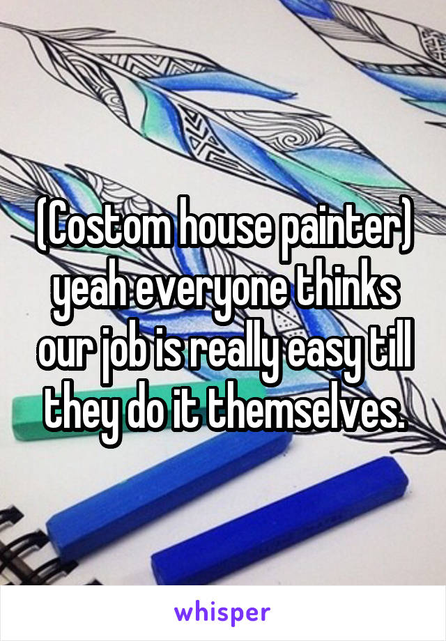 (Costom house painter) yeah everyone thinks our job is really easy till they do it themselves.