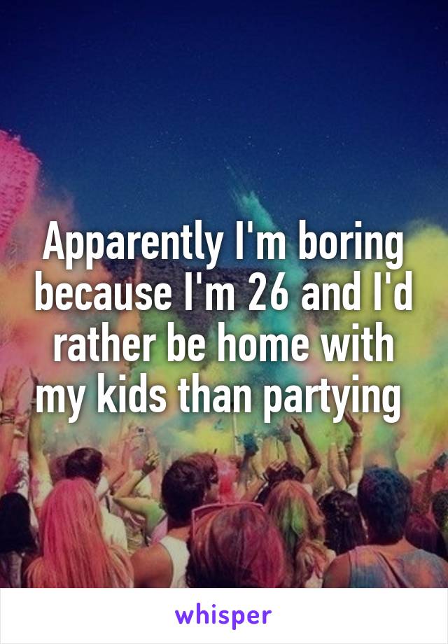 Apparently I'm boring because I'm 26 and I'd rather be home with my kids than partying 