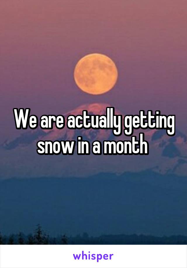 We are actually getting snow in a month 